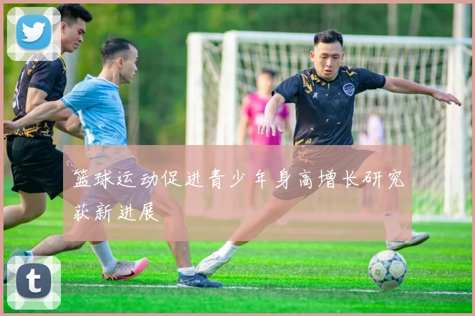 篮球运动促进青少年身高增长研究获新进展