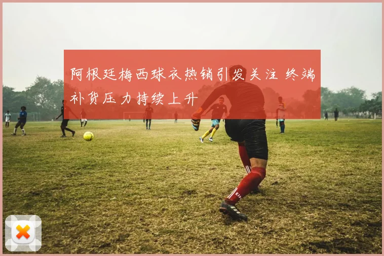 阿根廷梅西球衣热销引发关注 终端补货压力持续上升