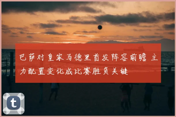 巴萨对皇家马德里首发阵容前瞻 主力配置变化成比赛胜负关键