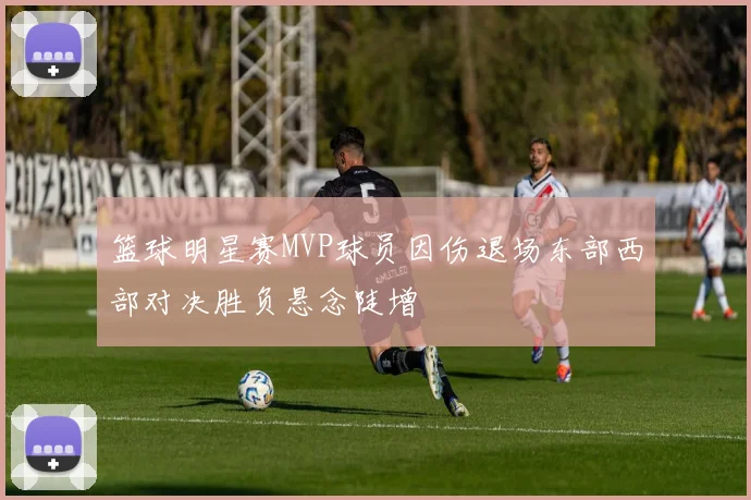 篮球明星赛MVP球员因伤退场东部西部对决胜负悬念陡增
