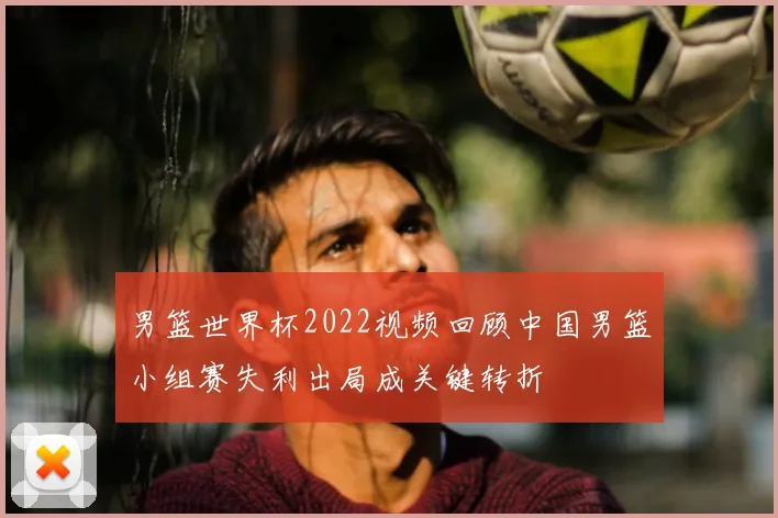 男篮世界杯2022视频回顾中国男篮小组赛失利出局成关键转折