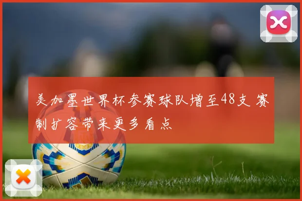 美加墨世界杯参赛球队增至48支 赛制扩容带来更多看点