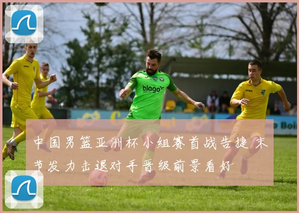 中国男篮亚洲杯小组赛首战告捷 末节发力击退对手晋级前景看好