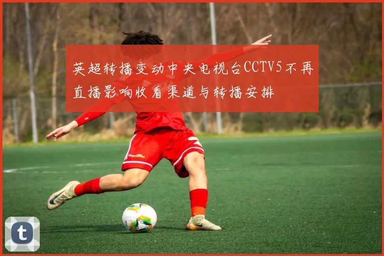 英超转播变动中央电视台CCTV5不再直播影响收看渠道与转播安排
