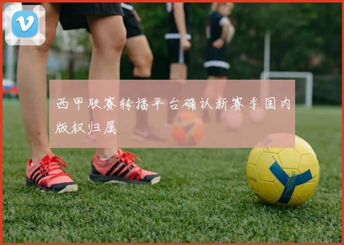 西甲联赛转播平台确认新赛季国内版权归属
