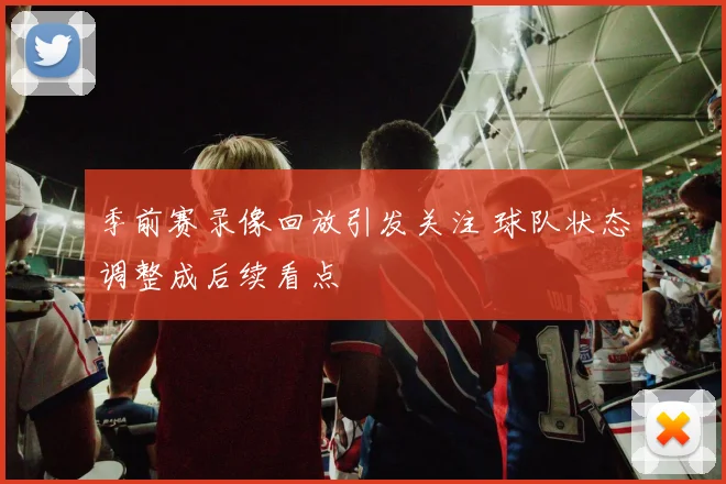 季前赛录像回放引发关注 球队状态调整成后续看点