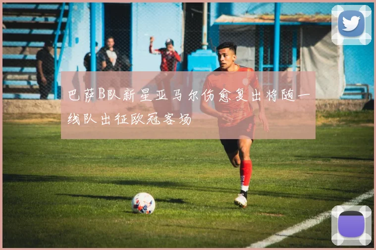 巴萨B队新星亚马尔伤愈复出将随一线队出征欧冠客场