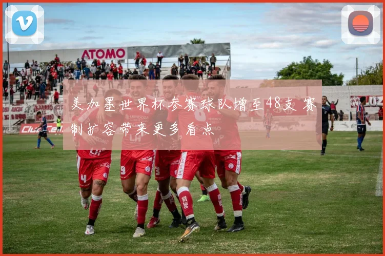 美加墨世界杯参赛球队增至48支 赛制扩容带来更多看点