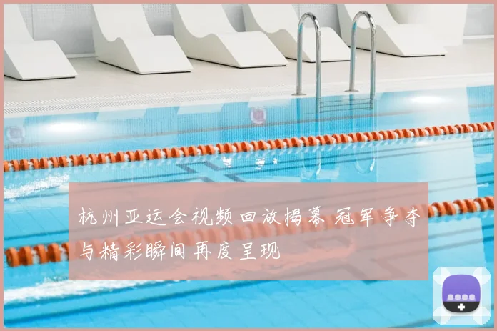杭州亚运会视频回放揭幕 冠军争夺与精彩瞬间再度呈现