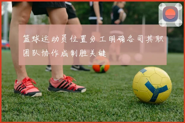 篮球运动员位置分工明确各司其职团队协作成制胜关键