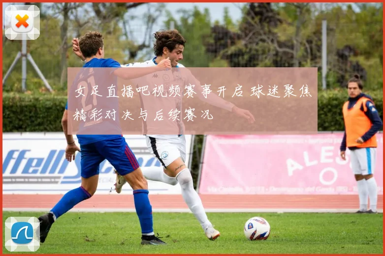 女足直播吧视频赛事开启 球迷聚焦精彩对决与后续赛况