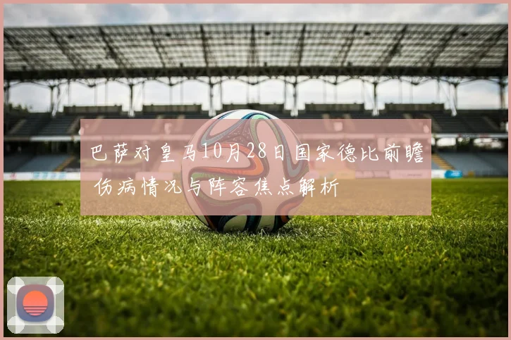 巴萨对皇马10月28日国家德比前瞻 伤病情况与阵容焦点解析