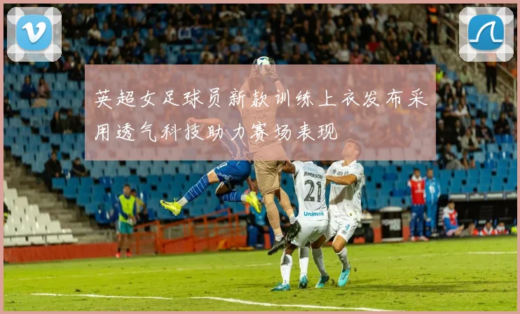 英超女足球员新款训练上衣发布采用透气科技助力赛场表现