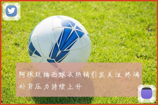 阿根廷梅西球衣热销引发关注 终端补货压力持续上升