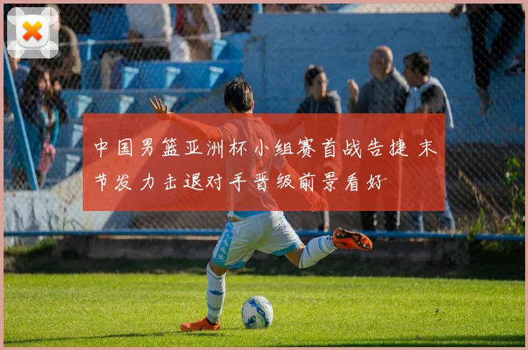 中国男篮亚洲杯小组赛首战告捷 末节发力击退对手晋级前景看好