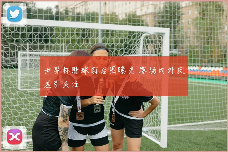 世界杯赌球前后图曝光 赛场内外反差引关注