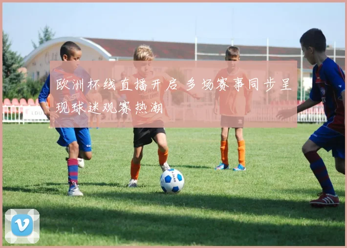 欧洲杯线直播开启 多场赛事同步呈现球迷观赛热潮