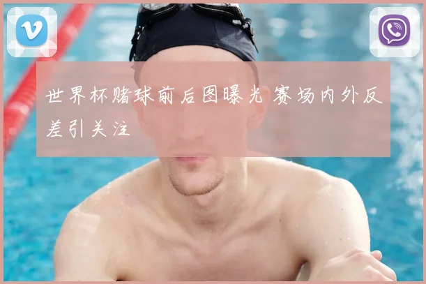 世界杯赌球前后图曝光 赛场内外反差引关注