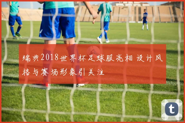 瑞典2018世界杯足球服亮相 设计风格与赛场形象引关注