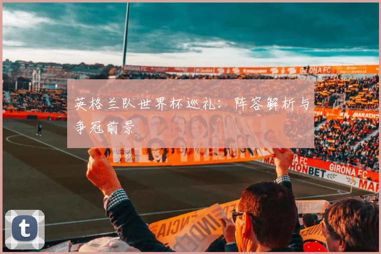 英格兰队世界杯巡礼:阵容解析与争冠前景